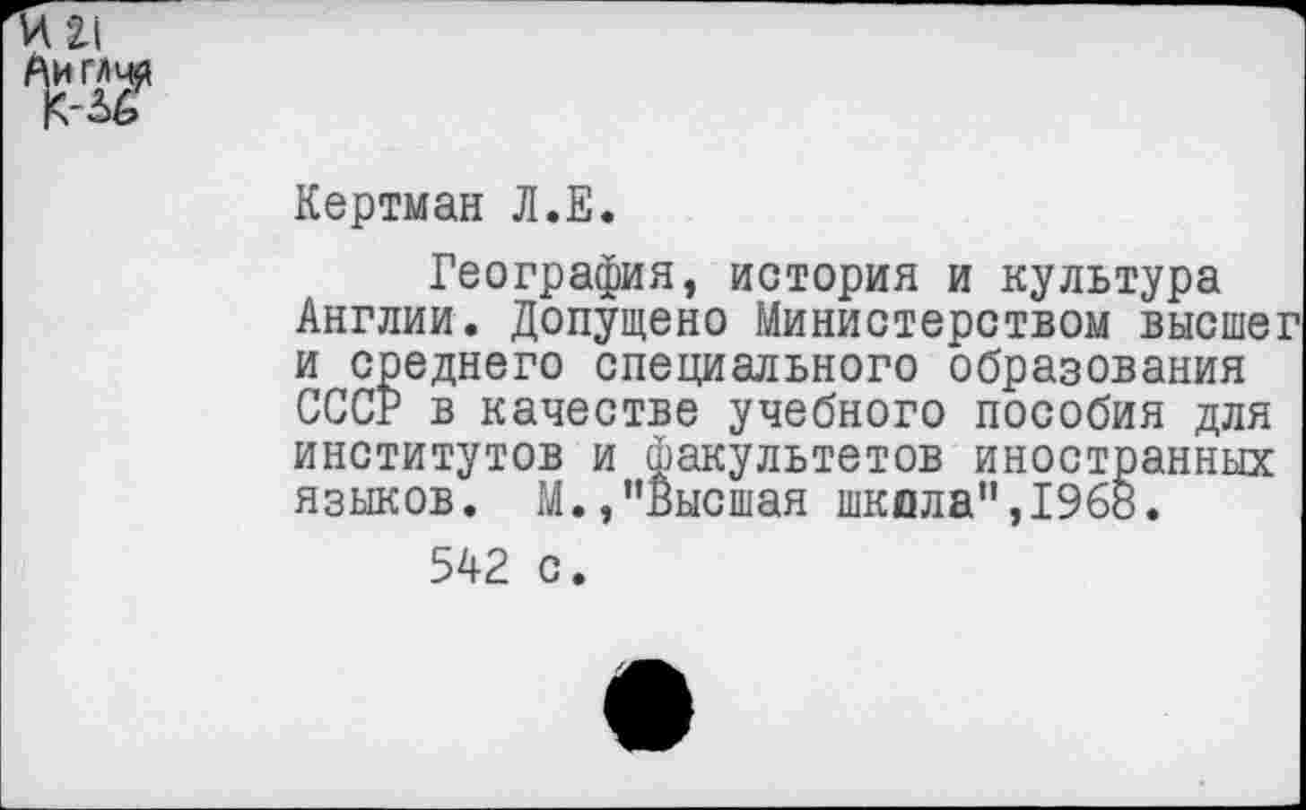 ﻿Кертман Л.Е.
География, история и культура Англии. Допущено Министерством высшег и среднего специального образования СССР в качестве учебного пособия для институтов и факультетов иностранных языков. М.,"Высшая школа”,1968.
542 с.